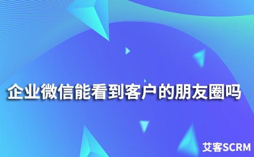 企业微信能看到客户的朋友圈吗