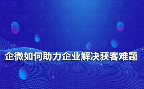 企业微信如何助力企业、商家解决获客难题