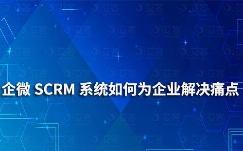 企业微信艾客SCRM系统可以为企业解决哪些痛点