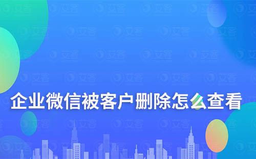 企业微信被客户删除怎么查看