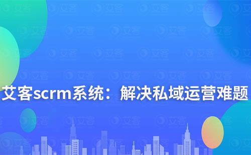 艾客scrm系统：解决您私域运营中的难点